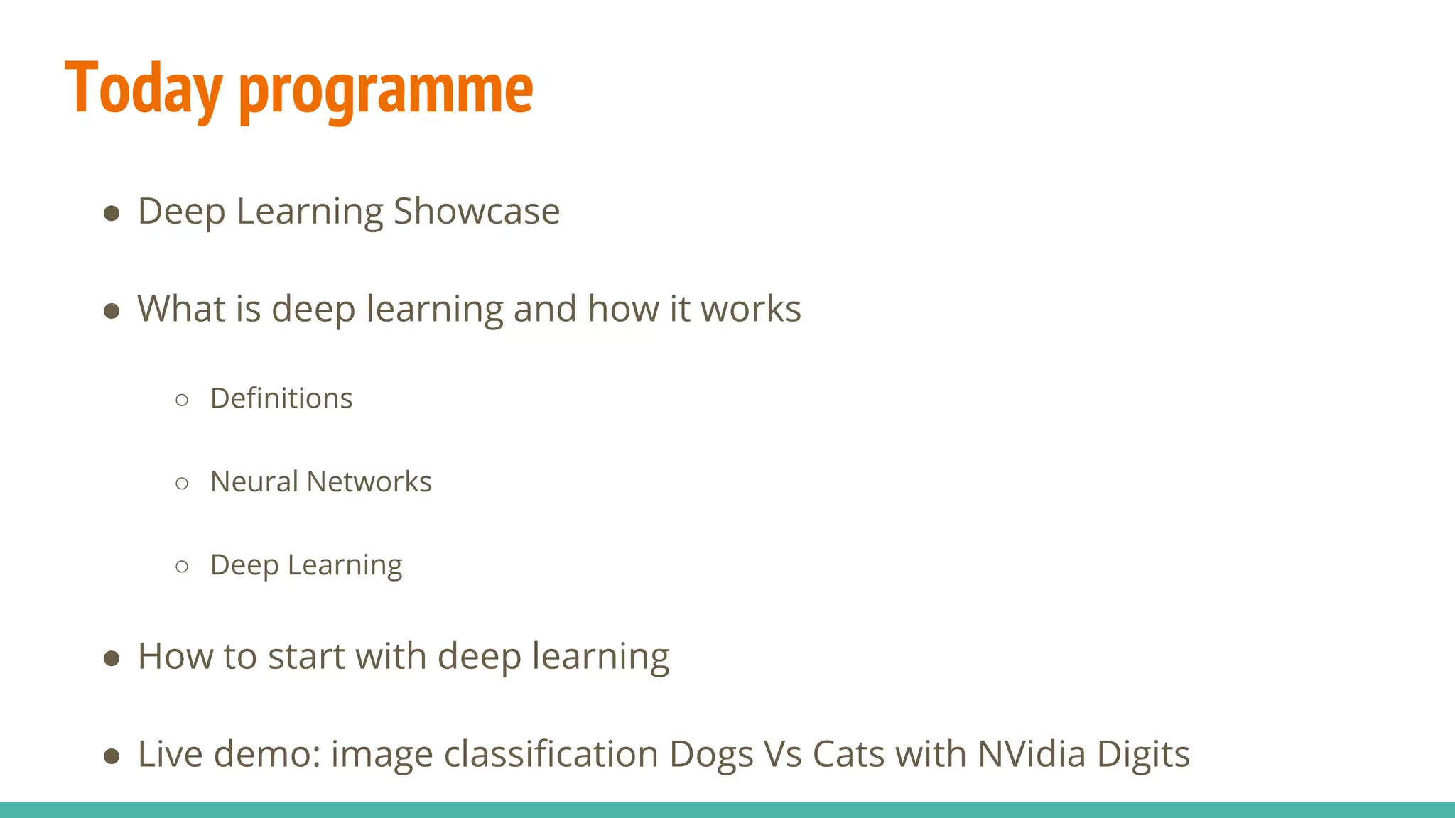 Today programme
● Deep Learning Showcase
● What is deep learning and how it works
○ Definitions
○ Neural Networks
○ Deep Learning
● How to start with deep learning
● Live demo: image classification Dogs Vs Cats with NVidia Digits
 