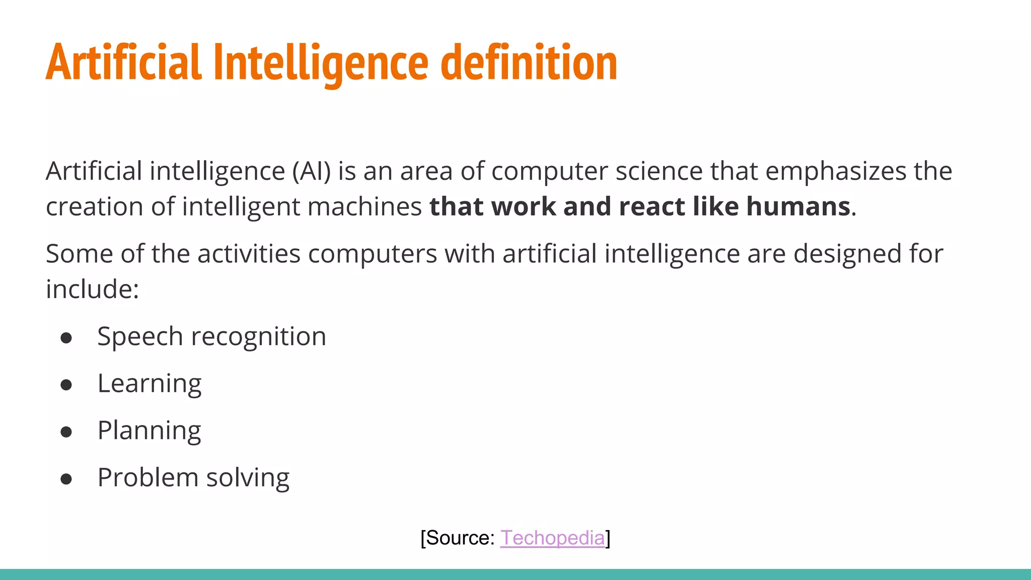 Artificial Intelligence definition
Artificial intelligence (AI) is an area of computer science that emphasizes the
creation of intelligent machines that work and react like humans.
Some of the activities computers with artificial intelligence are designed for
include:
● Speech recognition
● Learning
● Planning
● Problem solving
[Source: Techopedia]
 