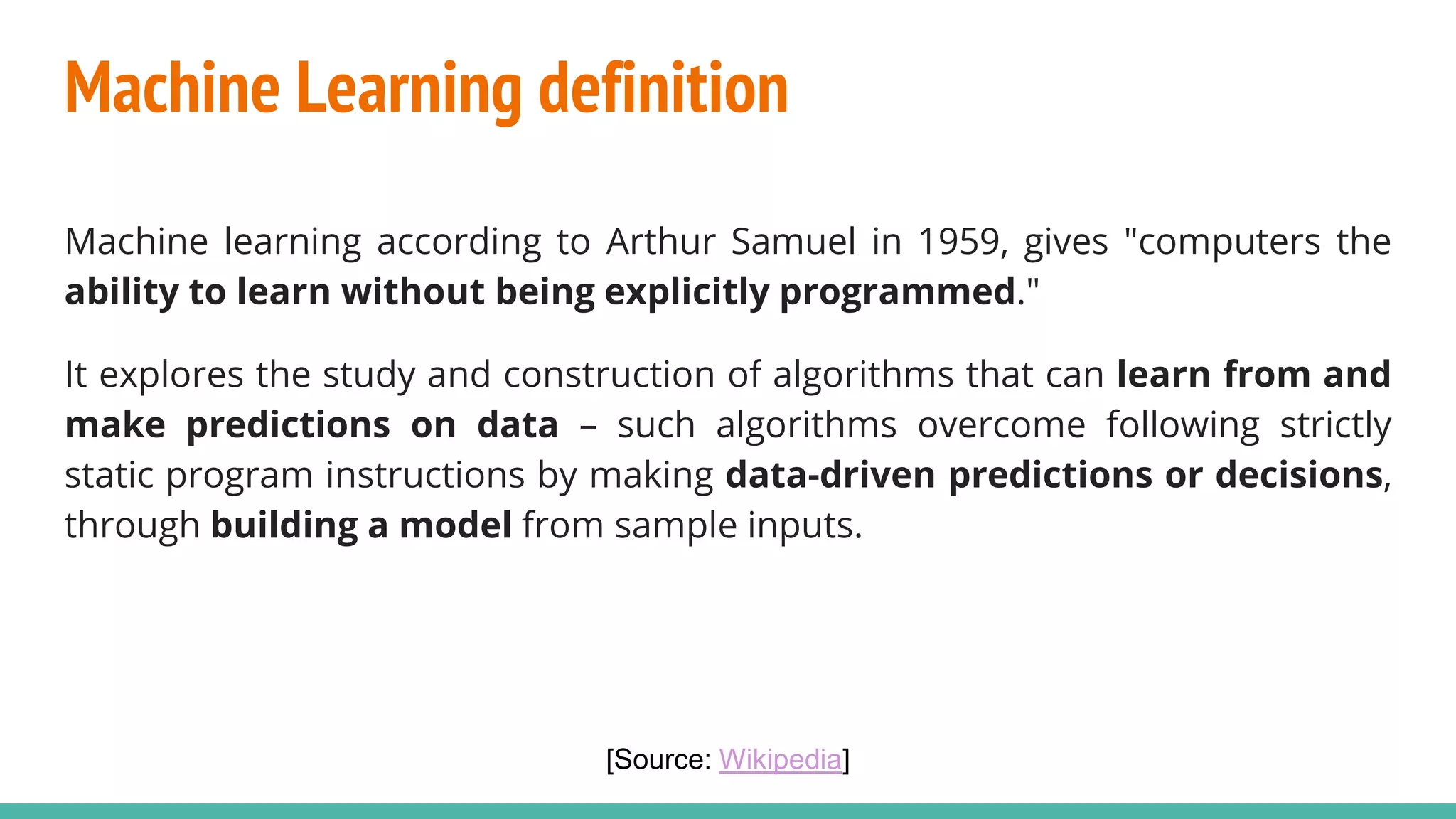Machine Learning definition
Machine learning according to Arthur Samuel in 1959, gives "computers the
ability to learn without being explicitly programmed."
It explores the study and construction of algorithms that can learn from and
make predictions on data – such algorithms overcome following strictly
static program instructions by making data-driven predictions or decisions,
through building a model from sample inputs.
[Source: Wikipedia]
 