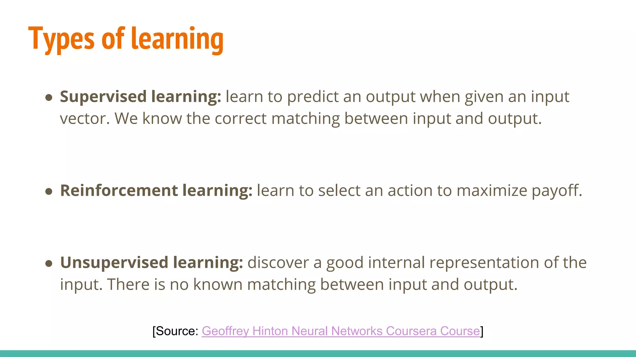 Types of learning
● Supervised learning: learn to predict an output when given an input
vector. We know the correct matching between input and output.
● Reinforcement learning: learn to select an action to maximize payoff.
● Unsupervised learning: discover a good internal representation of the
input. There is no known matching between input and output.
[Source: Geoffrey Hinton Neural Networks Coursera Course]
 