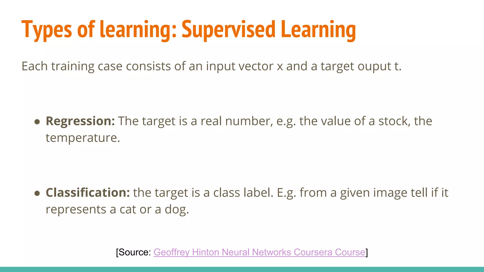 Types of learning: Supervised Learning
Each training case consists of an input vector x and a target ouput t.
● Regression: The target is a real number, e.g. the value of a stock, the
temperature.
● Classification: the target is a class label. E.g. from a given image tell if it
represents a cat or a dog.
[Source: Geoffrey Hinton Neural Networks Coursera Course]
 