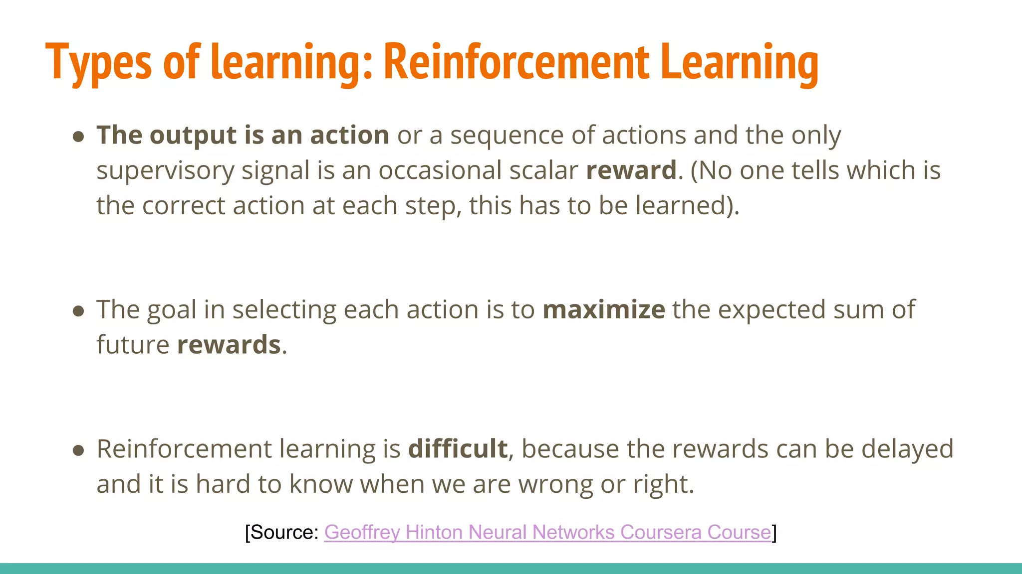 Types of learning: Reinforcement Learning
● The output is an action or a sequence of actions and the only
supervisory signal is an occasional scalar reward. (No one tells which is
the correct action at each step, this has to be learned).
● The goal in selecting each action is to maximize the expected sum of
future rewards.
● Reinforcement learning is difficult, because the rewards can be delayed
and it is hard to know when we are wrong or right.
[Source: Geoffrey Hinton Neural Networks Coursera Course]
 