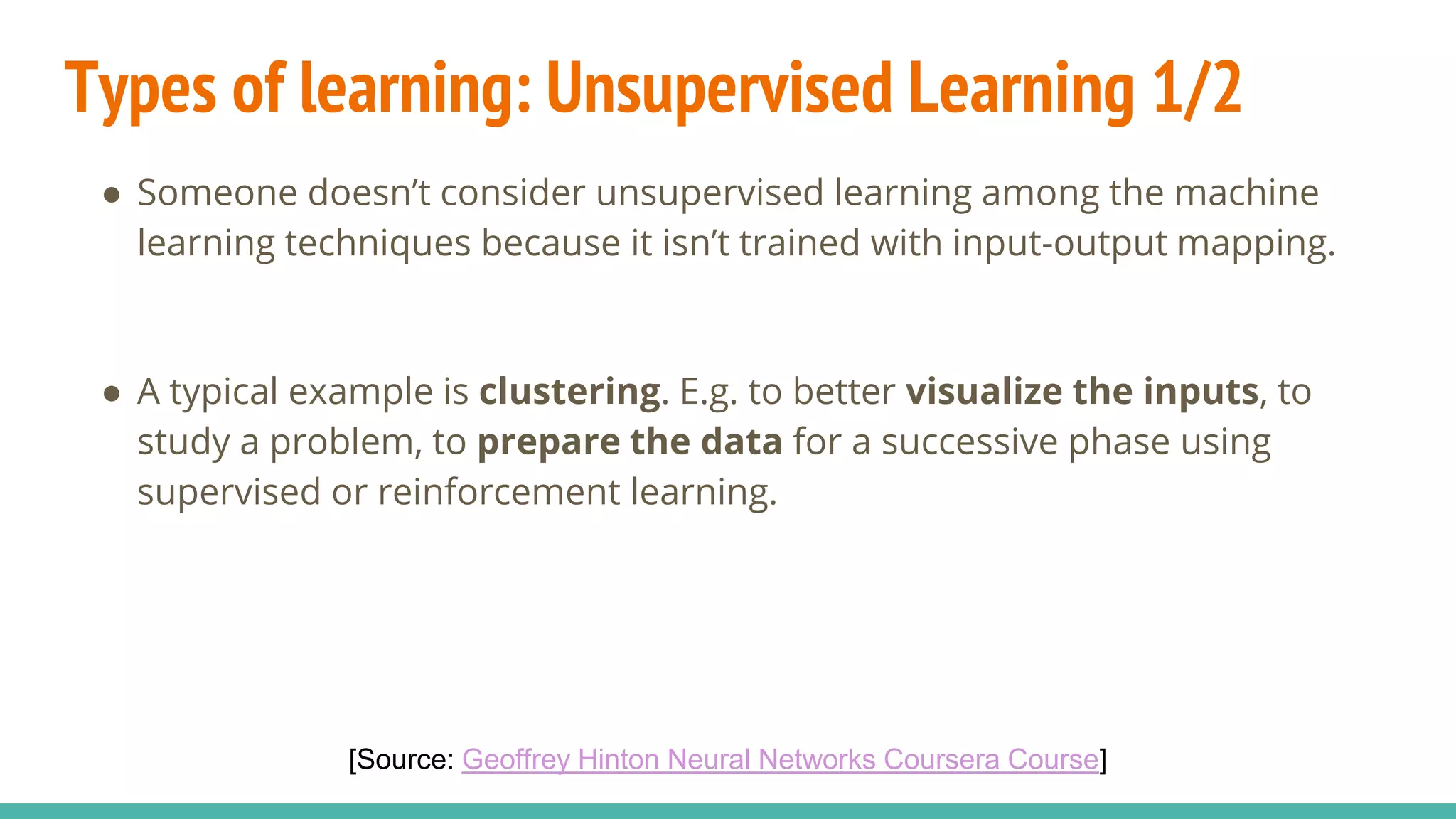 Types of learning: Unsupervised Learning 1/2
● Someone doesn’t consider unsupervised learning among the machine
learning techniques because it isn’t trained with input-output mapping.
● A typical example is clustering. E.g. to better visualize the inputs, to
study a problem, to prepare the data for a successive phase using
supervised or reinforcement learning.
[Source: Geoffrey Hinton Neural Networks Coursera Course]
 