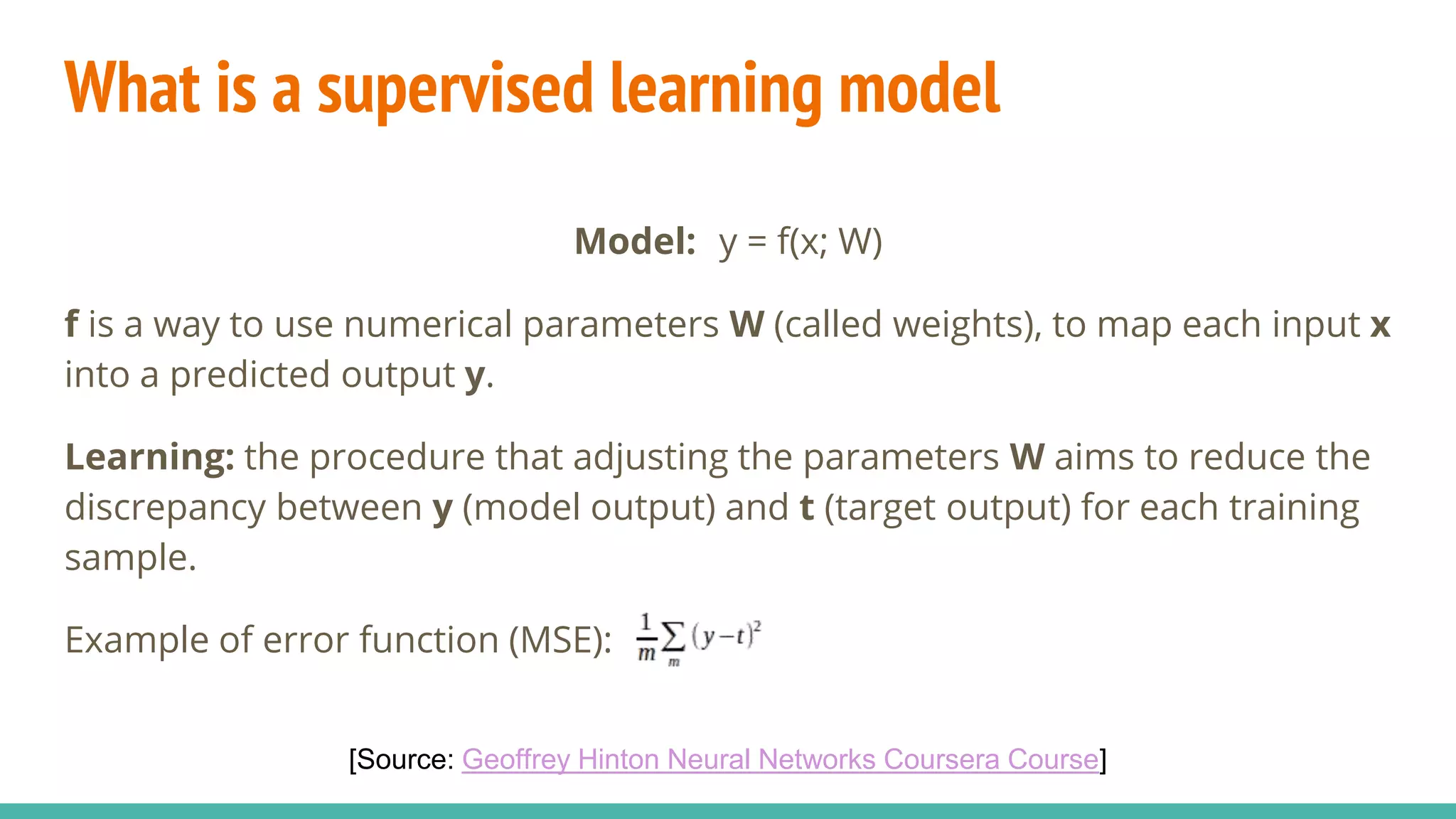 What is a supervised learning model
Model: y = f(x; W)
f is a way to use numerical parameters W (called weights), to map each input x
into a predicted output y.
Learning: the procedure that adjusting the parameters W aims to reduce the
discrepancy between y (model output) and t (target output) for each training
sample.
Example of error function (MSE):
[Source: Geoffrey Hinton Neural Networks Coursera Course]
 