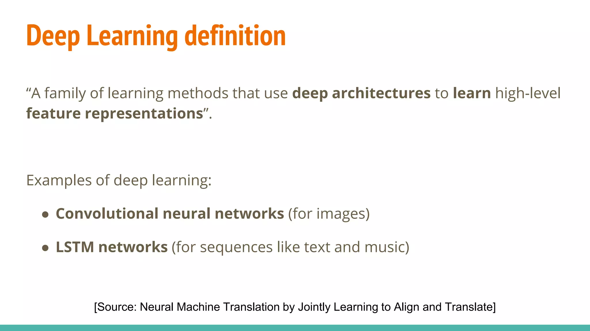 Deep Learning definition
“A family of learning methods that use deep architectures to learn high-level
feature representations”.
Examples of deep learning:
● Convolutional neural networks (for images)
● LSTM networks (for sequences like text and music)
[Source: Neural Machine Translation by Jointly Learning to Align and Translate]
 
