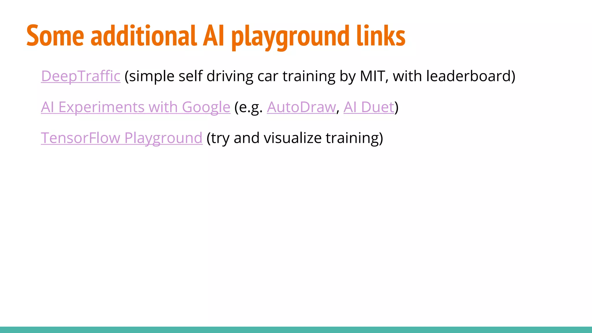 Some additional AI playground links
DeepTraffic (simple self driving car training by MIT, with leaderboard)
AI Experiments with Google (e.g. AutoDraw, AI Duet)
TensorFlow Playground (try and visualize training)
 