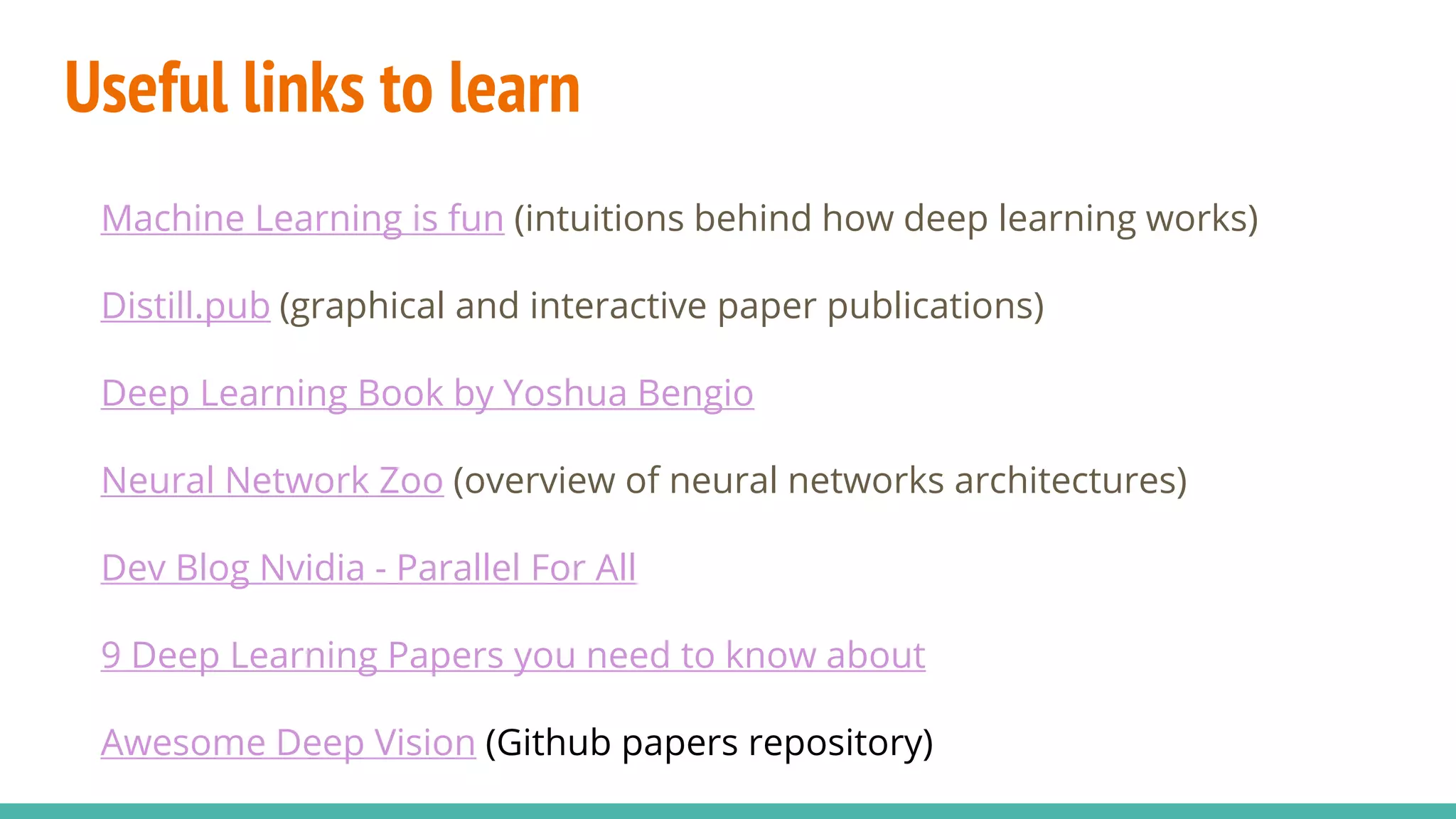 Useful links to learn
Machine Learning is fun (intuitions behind how deep learning works)
Distill.pub (graphical and interactive paper publications)
Deep Learning Book by Yoshua Bengio
Neural Network Zoo (overview of neural networks architectures)
Dev Blog Nvidia - Parallel For All
9 Deep Learning Papers you need to know about
Awesome Deep Vision (Github papers repository)
 