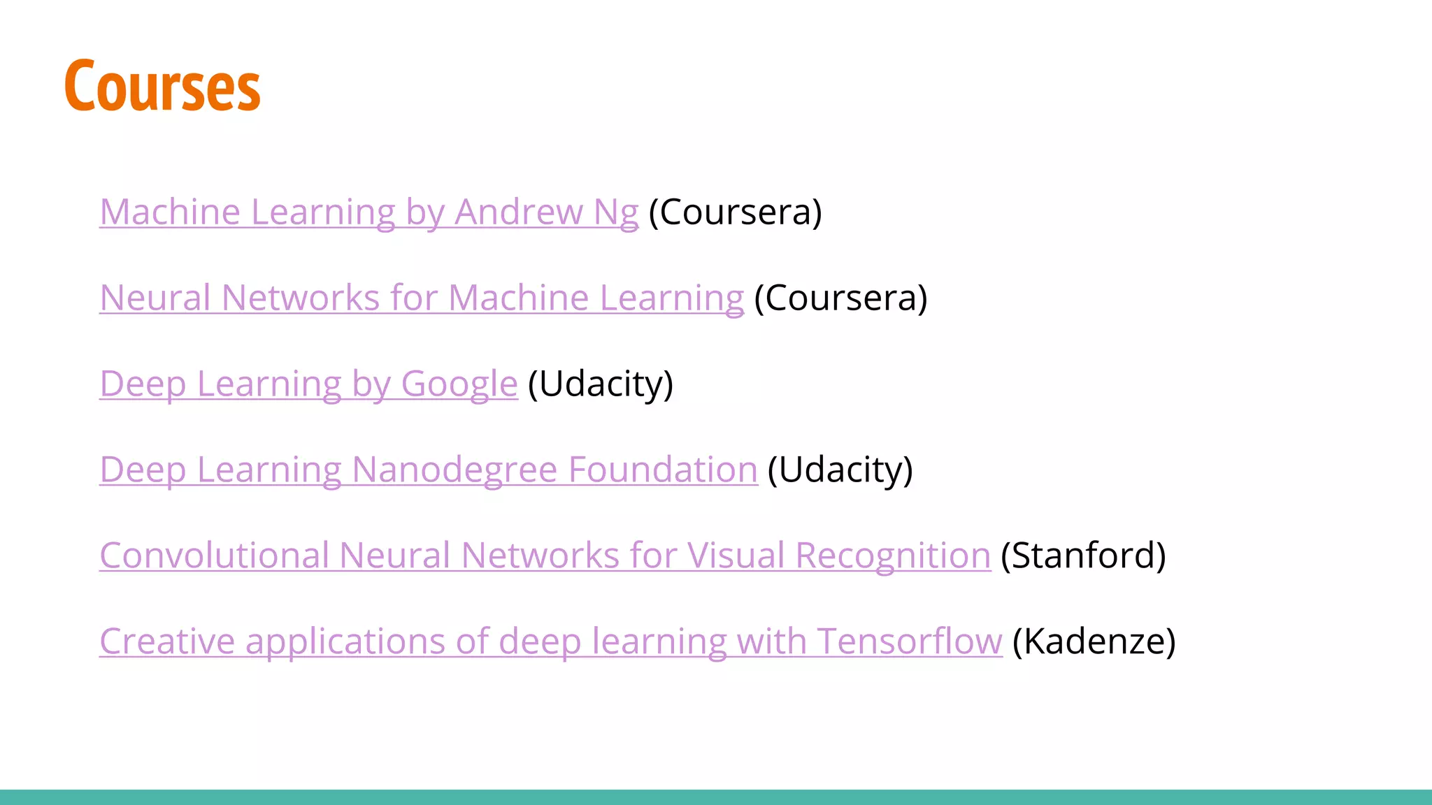 Courses
Machine Learning by Andrew Ng (Coursera)
Neural Networks for Machine Learning (Coursera)
Deep Learning by Google (Udacity)
Deep Learning Nanodegree Foundation (Udacity)
Convolutional Neural Networks for Visual Recognition (Stanford)
Creative applications of deep learning with Tensorflow (Kadenze)
 