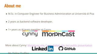 About me
● M.Sc. in Computer Engineer for Business Administration at Università di Pisa
● 2 years as backend software developer.
● 1+ years as AI team member at Cynny.
More about Cynny: Morphcast site, Cynny Italian site, last public presentation
 