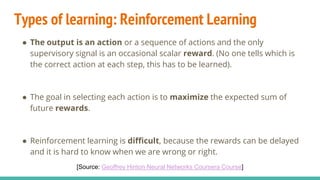 Types of learning: Reinforcement Learning
● The output is an action or a sequence of actions and the only
supervisory signal is an occasional scalar reward. (No one tells which is
the correct action at each step, this has to be learned).
● The goal in selecting each action is to maximize the expected sum of
future rewards.
● Reinforcement learning is difficult, because the rewards can be delayed
and it is hard to know when we are wrong or right.
[Source: Geoffrey Hinton Neural Networks Coursera Course]
 