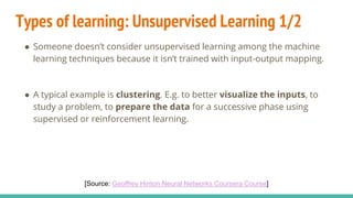 Types of learning: Unsupervised Learning 1/2
● Someone doesn’t consider unsupervised learning among the machine
learning techniques because it isn’t trained with input-output mapping.
● A typical example is clustering. E.g. to better visualize the inputs, to
study a problem, to prepare the data for a successive phase using
supervised or reinforcement learning.
[Source: Geoffrey Hinton Neural Networks Coursera Course]
 