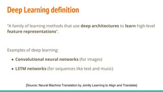 Deep Learning definition
“A family of learning methods that use deep architectures to learn high-level
feature representations”.
Examples of deep learning:
● Convolutional neural networks (for images)
● LSTM networks (for sequences like text and music)
[Source: Neural Machine Translation by Jointly Learning to Align and Translate]
 