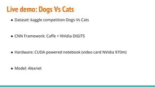 Live demo: Dogs Vs Cats
● Dataset: kaggle competition Dogs Vs Cats
● CNN Framework: Caffe + NVidia DIGITS
● Hardware: CUDA powered notebook (video card NVidia 970m)
● Model: Alexnet
 