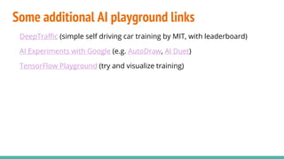 Some additional AI playground links
DeepTraffic (simple self driving car training by MIT, with leaderboard)
AI Experiments with Google (e.g. AutoDraw, AI Duet)
TensorFlow Playground (try and visualize training)
 