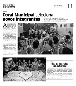 seleção
Coral Municipal seleciona
novos integrantes
O número de vagas pode variar de
acordo com o tipo de vozes necessárias e
quantidade de candidatos interessados
A
Prefeitura está com
inscrições abertas para
novos coralistas. As
inscrições são volta-
das para todas as vozes, mas é
necessário ter mais de 18 anos. Os
interessados podem se inscrever a
partir de segunda-feira, 20, das 10
às 12 horas, e das 13h30 às 17h30,
na Secretaria de Cultura, localiza-
da na Avenida Presidente Vargas,
266, no Parque Estuário.
O munícipe deverá apresentar
cópias do RG e CPF. O candidato
inscrito participará de uma entre-
vista e passará por uma avaliação
para classificação vocal. As en-
trevistas serão realizadas entre os
dias 29 e 30 de maio. O horário
e local serão informados no ato
da inscrição, que prossegue até
o dia 24.
A direção do coral estará a
cargo do maestro Ricardo Cardim,
que tem ampla experiência nacio-
nal e internacional em regência de
coral. Cardim é professor univer-
sitário e especialista na formação
de grupos de canto coral.
homenagem
Em Guarujá, o Dia das Mães foi comemorado com uma
grande festa, no último domingo,12, no bairro Morrinhos III.
Organizada pelo Clube das Mães do Guarujá, que é presidido
por Melcilene Batista, o evento reuniu centenas de mães mora-
doras do bairro.
Durante a festa, foram distribuídos presentes e lembranças,
como roupas e utilidades domésticas ofertados pelo comércio do
Morrinhos e também de Vicente de Carvalho. Ao fim da home-
nagem, todos puderam apreciar um delicioso bolo com mais de
40 quilos, confeccionado pelas mães.
Clube das Mães realiza
festa no Morrinhos
MarcosMiguel
PedroRezende
sexta-feira
17 de maio de 2013
11GUARUJÁ
Diário Oficial
 