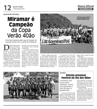 quarentão descalço
Miramar é
Campeão
da Copa
Verão 40ão
O torneio realizado pela Liga de Futebol de
Guarujá contou com o apoio da Prefeitura
D
epois de quase quatro
meses de disputa,
foi realizada a final
da Copa Verão 40ão
Descalço, no último domin-
go, 12, no Estádio Municipal
Antônio Fernandes. O torneio
realizado pela Liga de Futebol
de Guarujá conta com o apoio da
Prefeitura, por meio da Secretaria
de Esporte e Lazer.
De um lado o Itapema Fute-
bol Clube, do outro a Sociedade
Esportiva Miramar, que levou
a melhor com uma goleada
de 4 a 1 sobre o adversário,
fazendo a festa da torcida que
foi prestigiar o time na final do
campeonato.
A partida começou equi-
librada. O Itapema teve boas
chances, sempre nos pés de
Marcelo Passo, que obrigou o
goleiro Edu a realizar difíceis
defesas, inclusive, algumas
milagrosas. Incentivados pela
muralha, o Alviverde chegou
ao seu gol e um contra ataque
onde João saiu livre na frente
de Beto e só teve o trabalho de
deslocar o goleiro e sair para o
abraço.
Porém, a alegria durou pou-
co com Gilmar, deixando tudo
igual no placar, minutos antes
do intervalo. Na segunda etapa,
só deu Alviverde. Donizete foi
avançando, até ser derrubado
dentro da área, o que trouxe o
pênalti em que Luiz bateu com
perfeição e dobrou o placar.
A equipe de Vicente de
Carvalho foi toda ao ataque
e deixou espaços mortais nos
contra golpes. João, com o gol
vazio, só tocou para as redes e
João Bonfim selou o placar e
a festa da torcida organizada
“Los Gambazitos”, que deu
um show à parte com muitos
fogos, apitos e gritos de apoio
ao Miramar.
Na cerimônia de premiação,
Edu e Nino foram, respectiva-
mente, agraciados com troféus
de melhor goleiro e artilheiro da
competição. Mas a maior festa foi
quando o capitão Vado levantou
o troféu para a galera.
FotosPedroRezende
futebol
O encontro, que
reuniu times
amadores, contou
com jogo entre o
time da casa e o
Bandeirantes
O Estrela Futebol Clube
realizou o Festival do Dia das
Mães na Vila Baiana, no úl-
timo domingo, 12. Realizado
na casa do anfitrião, o evento
contou com a participação de
Estrela promove
Festival do Dia das Mães
times amadores, de diversas
categorias, que participam
dos campeonatos de várzea
no Guarujá e Vicente de Car-
valho. O time da casa jogou
com Bandeirantes.
Durante a festa, além de
muito futebol, as mães dos
fundadores e mantenedores do
clube receberam flores e placas
comemorativas, ofertadas pela
diretoria do Estrela. O festival
das mães contou ainda com
a apresentação das rainhas e
princesas do clube.
O Miramar venceu o Itapema
com uma goleada de 4 a 1,
fazendo a festa da torcida
sexta-feira
17 de maio de 2013
12 GUARUJÁ
Diário Oficial
 