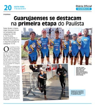 triathlon
Guarujaenses se destacam
na primeira etapa do Paulista
Fader Muller e Natan
Vigari Dourado foram
os campeões das
categorias 20/24
e 12/14 anos,
respectivamente, e
Nicholas Cruz garantiu
a segunda posição na
categoria 17/19
João Vitor, Fadher
Muller, Nicholas Cruz,
Natan Vigari, Luíza
Ribeiro e Marcelo
Ribeiro representaram o
Município em competição
realizada na USP, no
último domingo
Destaque para Luísa Ribeiro
Cardoso que, há apenas um
ano competindo, alcançou a
3ª colocação na prova
O
s triatletas de Gua-
rujá se destacaram
na 1ª Etapa do Cam-
peonato Paulista de
Triathlon, realizada no último
dia 12, na Universidade de
São Paulo (USP), na Capital.
Fader Muller e Natan Vigari
Dourado foram os campeões
de suas respectivas categorias
(20/24 anos e 12/14 anos).
Já Nicholas de Almeida Cruz
foi vice-campeão na categoria
17/19 anos.
No feminino, destaque para
a guarujaense Luísa Ribeiro
Cardoso, que ficou na 3º colo-
cação na categoria 17/19 anos.
A jovem, que treina e compete
há apenas um ano, já vem con-
quistando alguns pódios.
Também de Guarujá, João
Vitor Alves terminou a prova
com a 5º colocação, na categoria
17/19 anos, e Marcelo Ribeiro,
ficou em 6º na categoria 35/39
anos. Para o técnico Roberto
Malheiros Júnior, os atletas fize-
ram uma ótima prova. “Nossos
atletas fizeram uma prova muito
consistente, em destaque a atleta
Luísa Ribeiro que apesar do seu
pouco tempo no Triathlon já
vem se destacando e trazendo
ótimos resultados", disse Ma-
lheiros, lembrando que atletas
de vários lugares do Brasil,
com ótimo nível, participam da
competição.
FotosDivulgação
sexta-feira
17 de maio de 2013
20 GUARUJÁ
Diário Oficial
 