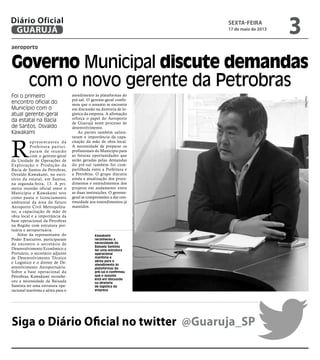 aeroporto
Foi o primeiro
encontro oficial do
Município com o
atual gerente-geral
da estatal na Bacia
de Santos, Osvaldo
Kawakami
Kawakami
reconheceu a
necessidade da
Baixada Santista
ter uma estrutura
operacional
marítima e
aérea para o
atendimento às
plataformas do
pré-sal e confirmou
que o assunto
está em discussão
na diretoria
de logística da
empresa
R
epresentantes da
Prefeitura partici-
param de reunião
com o gerente-geral
da Unidade de Operações de
Exploração e Produção da
Bacia de Santos da Petrobras,
Osvaldo Kawakami, no escri-
tório da estatal, em Santos,
na segunda-feira, 13. A pri-
meira reunião oficial entre o
Município e Kawakami teve
como pauta o licenciamento
ambiental da área do futuro
Aeroporto Civil Metropolita-
no, a capacitação de mão de
obra local e a importância da
base operacional da Petrobras
na Região com estrutura por-
tuária e aeroportuária.
Além da representante do
Poder Executivo, participaram
do encontro o secretário de
Desenvolvimento Econômico e
Portuário, o secretário adjunto
de Desenvolvimento Técnico
e Logístico e o diretor de De-
senvolvimento Aeroportuário.
Sobre a base operacional da
Petrobras, Kawakami reconhe-
ceu a necessidade da Baixada
Santista ter uma estrutura ope-
racional marítima e aérea para o
atendimento às plataformas do
pré-sal. O gerente-geral confir-
mou que o assunto se encontra
em discussão na diretoria de lo-
gística da empresa. A afirmação
reforça o papel do Aeroporto
de Guarujá neste processo de
desenvolvimento.
As partes também salien-
taram a importância da capa-
citação da mão de obra local.
A necessidade de preparar os
profissionais do Município para
as futuras oportunidades que
serão geradas pelas demandas
do pré-sal também foi com-
partilhada entre a Prefeitura e
a Petrobras. O grupo discutiu
ainda a atualização dos proce-
dimentos e entendimentos dos
projetos em andamento entre
as duas instituições. O gerente-
geral se comprometeu a dar con-
tinuidade aos entendimentos já
mantidos.
Governo Municipal discute demandas
com o novo gerente da Petrobras
Siga o Diário Oficial no twitter @Guaruja_SP
FotoPMG
sexta-feira
17 de maio de 2013
3GUARUJÁ
Diário Oficial
 