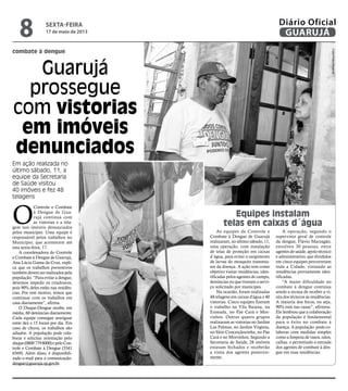 combate à dengue
Guarujá
prossegue
com vistorias
em imóveis
denunciados
Em ação realizada no
último sábado, 11, a
equipe da Secretaria
de Saúde visitou
40 imóveis e fez 48
telagens
O
Controle e Combate
à Dengue de Gua-
rujá continua com
as vistorias e a tela-
gem nos imóveis denunciados
pelos munícipes. Uma equipe é
responsável pelos trabalhos no
Município, que acontecem até
esta sexta-feira, 17.
A coordenadora do Controle
e Combate à Dengue de Guarujá,
Ana Lúcia Gama da Cruz, expli-
ca que os trabalhos preventivos
também devem ser realizados pela
população. “Para evitar a dengue,
devemos impedir os criadouros,
pois 90% deles estão nas residên-
cias. Por este motivo, temos que
continuar com os trabalhos em
casa diariamente”, afirma.
O Disque-Dengue recebe, em
média, 60 denúncias diariamente.
Cada equipe consegue averiguar
entre dez e 15 locais por dia. Em
caso de chuva, os trabalhos são
adiados. A população pode cola-
borar e solicitar orientação pelo
disque(08007798000)epeloCon-
trole e Combate à Dengue (3341
6569). Além disso, é disponibili-
zado e-mail para a comunicação:
dengue@guaruja.sp.gov.br.
As equipes de Controle e
Combate à Dengue de Guarujá
realizaram, no último sábado, 11,
uma operação, com instalação
de telas de proteção em caixas
d´água, para evitar o surgimento
de larvas do mosquito transmis-
sor da doença. A ação tem como
objetivo visitar residências, iden-
tificadas pelos agentes de campo,
denúncias ou que tiveram o servi-
ço solicitado por munícipes.
Na ocasião, foram realizadas
48 telagens em caixas d'água e 40
vistorias. Cinco equipes fizeram
o trabalho na Vila Baiana, na
Enseada, no Pae Cará e Mor-
rinhos. Outros quatro grupos
realizaram as vistorias no Jardim
Las Palmas, no Jardim Virgínia,
no Sítio Conceiçãozinha, no Pae
Cará e no Morrinhos. Segundo a
Secretaria de Saúde, 28 imóveis
estavam fechados e receberão
a visita dos agentes posterior-
mente.
Equipes instalam
telas em caixas d´água
A operação, segundo o
supervisor geral de controle
da dengue, Flávio Marzagão,
envolveu 30 pessoas, entre
agentes de saúde, apoio técnico
e administrativo, que divididos
em cinco equipes percorreram
toda a Cidade, visitando as
residências previamente iden-
tificadas.
“A maior dificuldade no
combate à dengue continua
sendo a recusa de receber a vi-
sita dos técnicos às residências.
A maioria dos focos, ou seja,
90% está nas casas”, afirmou.
Ele lembrou que a colaboração
da população é fundamental
para o êxito no combate à
doença. A população pode co-
laborar com medidas simples
como a limpeza de vasos, ralos,
calhas e permitindo a entrada
dos agentes de combate à den-
gue em suas residências.
FotosPedroRezende
sexta-feira
17 de maio de 2013
8 GUARUJÁ
Diário Oficial
 