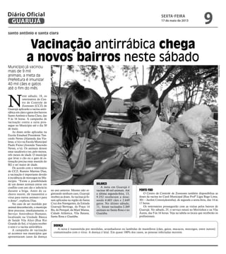 santo antônio e santa clara
Vacinação antirrábica chega
a novos bairros neste sábado
Município já vacinou
mais de 9 mil
animais; a meta da
Prefeitura é imunizar
40 mil cães e gatos
até o fim do mês
N
este sábado, 18, os
veterinários do Cen-
tro de Controle de
Zoonoses (CCZ) de
Guarujá aplicarão a vacina antir-
rábica em cães e gatos dos bairros
Santo Antônio e Santa Clara, das
9 às 16 horas. A campanha de
vacinação contra a raiva pros-
segue no Município até o dia 30
de maio.
As doses serão aplicadas na
Escola Estadual Presidente Tan-
credo Neves (Alameda das Vio-
letas, s/n) e na Escola Municipal
Paulo Freire (Avenida Tancredo
Neves, s/n). Os animais devem
estar saudáveis e ter, pelo menos,
três meses de idade. O munícipe
que levar o cão ou o gato de es-
timação precisa estar munido do
RG e ser maior de idade.
De acordo com o veterinário
do CCZ, Ramiro Martins Dias,
a vacinação é importante devido
à incidência de morcegos no Mu-
nicípio. “Existe a possibilidade
de um desses animais entrar em
conflito com um cão e infectá-lo
durante a briga. Antes do ca-
chorro morrer, ele transmitirá o
vírus para outros animais e para
o dono”, explicou Dias.
No caso de ser mordido por
animal desconhecido, o munícipe
deve procurar, imediatamente, o
Serviço Antirrábico Humano,
localizado na Unidade Básica
de Saúde Vila Alice (Rua Rio
Grande do Sul, s/n) para receber
o soro e a vacina antirrábica.
A campanha de vacinação
só acontece nos municípios que
apresentaram casos da doença
no ano anterior. Mesmo não re-
gistrando nenhum caso, Guarujá
recebeu as doses. As vacinas já fo-
ram aplicadas na região do Santa
Cruz dos Navegantes, da Estrada
Guarujá/Bertioga, da Praça 14
Bis, do Perequê, da Maré Mansa,
Cidade Atlântica, Vila Baiana,
Santa Rosa e Guaiúba.
Balanço
A meta em Guarujá é
vacinar 40 mil animais. Até
a última segunda-feira, 13,
9.252 receberam a dose;
sendo 6.603 cães e 2.649
gatos. No último sábado,
11, foram vacinados 2.269
animais no Santa Rosa e no
Guaiúba.
Ponto fixo
O Centro de Controle de Zoonoses também disponibiliza as
doses da vacina no Canil Municipal (Rua Profª Lígia Rego Lima,
301 – Jardim Conceiçãozinha), de segunda a sexta-feira, das 14 às
17 horas.
Os veterinários prosseguirão com as visitas pelos bairros de
Guarujá. No sábado, 25, o serviço estará no Morrinhos e na Vila
Áurea, das 9 às 16 horas. Veja na tabela os locais que receberão os
profissionais.
Doença
A raiva é transmitida por mordidas, arranhaduras ou lambidas de mamíferos (cães, gatos, macacos, morcegos, entre outros)
contaminados com o vírus. A doença é letal. Em quase 100% dos casos, as pessoas infectadas morrem.
PedroRezende
sexta-feira
17 de maio de 2013
9GUARUJÁ
Diário Oficial
 