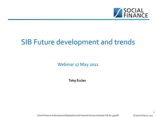 SIB Future development and trends

                           Webinar 17 May 2011


                                       Toby Eccles




                                                                                                                             1
    Social Finance is Authorised and Regulated by the Financial Services Authority FSA No: 497568   © Social Finance, 2011
 