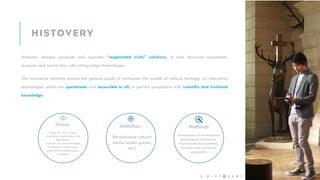Histovery designs, produces and operates “augmented visits” solutions, to best showcase monuments,
museums and tourist sites with cutting-edge technologies.
Our innovative solutions enable the general public to rediscover the wealth of cultural heritage via interactive
technologies which are spectacular and accessible to all, in perfect compliance with scientific and historical
knowledge.
Vision Ambition Methods
Make the visit a unique
experience: spectacular, fun,
educational,
In service of cultural heritage,
Combining scientific rigor,
editorial and technological
excellence.
Revolutionize cultural
media (audio guides,
etc.)
Development of an integrated
technological architecture.
Provide editorial excellence.
Economic and contractual
pragmatism.
2 -
 