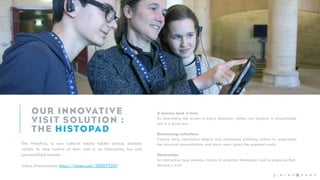 The HistoPad, a new cultural media tablet device, enables
visitors to take control of their visit in an interactive, fun and
personalized manner.
Video Presentation: https://vimeo.com/200073207
3 -
A journey back in time
By orientating the screen in every direction, visitors can explore a reconstituted
site in a given era.
Showcasing collections
Concise texts, interactive objects and animations enabling visitors to understand
the historical reconstitutions and learn more about the exposed works.
Geolocation
An interactive map enables visitors to orientate themselves and to organize their
discovery trail.
 