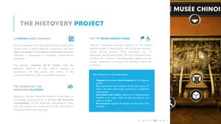 FOR THE BROAD GENERAL PUBLIC
Histovery develops showcase solutions for the broad
general public, in accordance with its cultural partners’
public service missions. Fully translated into 12
languages and including PMR, LSF and Audiodescription
versions, the HistoPad is for everyone: adults and the
young, connoisseurs or novices, the disabled, individuals
or groups.
THE TECHNOLOGY AND
INNOVATION PLATFORM
Histovery, with the “HistoPad Platform” at the heart of
its strategy, guarantees to its partners the long-term
sustainability of the deployed technological offer,
and will prevent any obsolescence of the visit solutions
through updates and upgrades.
A CONTENT-BASED APPROACH
Led by managers from the publishing and video game
sectors with a strong historical component and their
teams of experts in art history and human sciences,
Histovery is developing a resolutely content-based
approach.
The company produces all its content under the
editorial authority of the cultural partner, in
agreement with the needs and wishes of the
concerned teams as well as available resources. The HistoPad is a true media device:
• Adapted to the new cultural practices of the general
public;
• Fun, guarantees that members of the same group of
visitors can share discoveries, contrary to a traditional
audio guide;
• Accessible to all visitors, contrary to a demonstration
terminal or an oculus which can only be used by one
visitor at a time;
• Non-invasive, respects the integrity of the cultural site
or space.
4 -
 