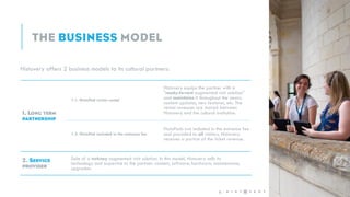 Histovery offers 2 business models to its cultural partners:
1.1. HistoPad visitor rental
Histovery equips the partner with a
"ready-to-rent augmented visit solution"
and maintains it throughout the years:
content updates, new features, etc. The
rental revenues are shared between
Histovery and the cultural institution.
1.2. HistoPad included in the entrance fee
HistoPads are included in the entrance fee
and provided to all visitors. Histovery
receives a portion of the ticket revenue.
Sale of a turkney augmented visit solution. In this model, Histovery sells its
technology and expertise to the partner: content, software, hardware, maintenance,
upgrades.
6 -
 