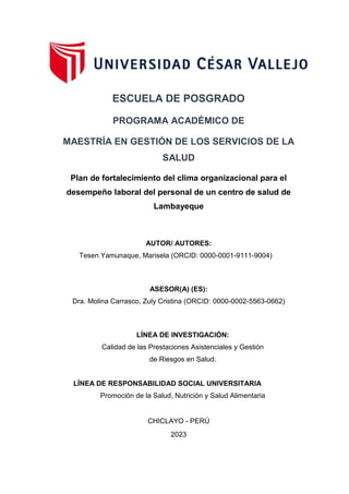 ESCUELA DE POSGRADO
PROGRAMA ACADÉMICO DE
MAESTRÍA EN GESTIÓN DE LOS SERVICIOS DE LA
SALUD
Plan de fortalecimiento del clima organizacional para el
desempeño laboral del personal de un centro de salud de
Lambayeque
AUTOR/ AUTORES:
Tesen Yamunaque, Marisela (ORCID: 0000-0001-9111-9004)
ASESOR(A) (ES):
Dra. Molina Carrasco, Zuly Cristina (ORCID: 0000-0002-5563-0662)
LÍNEA DE INVESTIGACIÓN:
Calidad de las Prestaciones Asistenciales y Gestión
de Riesgos en Salud.
LÍNEA DE RESPONSABILIDAD SOCIAL UNIVERSITARIA
Promoción de la Salud, Nutrición y Salud Alimentaria
CHICLAYO - PERÚ
2023
 