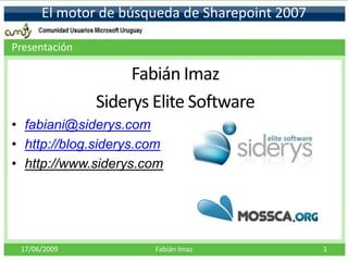 El motor de búsqueda de Sharepoint 2007

Presentación

                    Fabián Imaz
               Siderys Elite Software
• fabiani@siderys.com
• http://blog.siderys.com
• http://www.siderys.com




 17/06/2009            Fabián Imaz              1
 