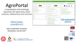 AgroPortal
a vocabulary and ontology
repository for agronomy, plant
sciences, biodiversity and nutrition
Clément Jonquet
jonquet@lirmm.fr
eRosa stakeholder workshop
Montpellier, July 6th 2017
http://agroportal
.lirmm.fr
 