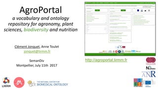 AgroPortal
a vocabulary and ontology
repository for agronomy, plant
sciences, biodiversity and nutrition
Clément Jonquet, Anne Toulet
jonquet@lirmm.fr
SemanDiv
Montpellier, July 11th 2017
http://agroportal.lirmm.fr
 