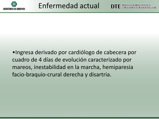 Enfermedad actual

•Ingresa derivado por cardiólogo de cabecera por
cuadro de 4 días de evolución caracterizado por
mareos, inestabilidad en la marcha, hemiparesia
facio-braquio-crural derecha y disartria.

 