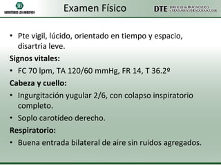 Examen Físico
• Pte vigil, lúcido, orientado en tiempo y espacio,
disartria leve.
Signos vitales:
• FC 70 lpm, TA 120/60 mmHg, FR 14, T 36.2º
Cabeza y cuello:
• Ingurgitación yugular 2/6, con colapso inspiratorio
completo.
• Soplo carotídeo derecho.
Respiratorio:
• Buena entrada bilateral de aire sin ruidos agregados.

 