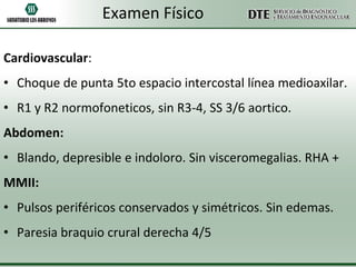 Examen Físico
Cardiovascular:

• Choque de punta 5to espacio intercostal línea medioaxilar.
• R1 y R2 normofoneticos, sin R3-4, SS 3/6 aortico.
Abdomen:
• Blando, depresible e indoloro. Sin visceromegalias. RHA +
MMII:
• Pulsos periféricos conservados y simétricos. Sin edemas.
• Paresia braquio crural derecha 4/5

 