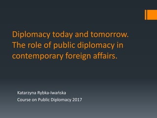 Diplomacy today and tomorrow.
The role of public diplomacy in
contemporary foreign affairs.
Katarzyna Rybka-Iwańska
Course on Public Diplomacy 2017
 