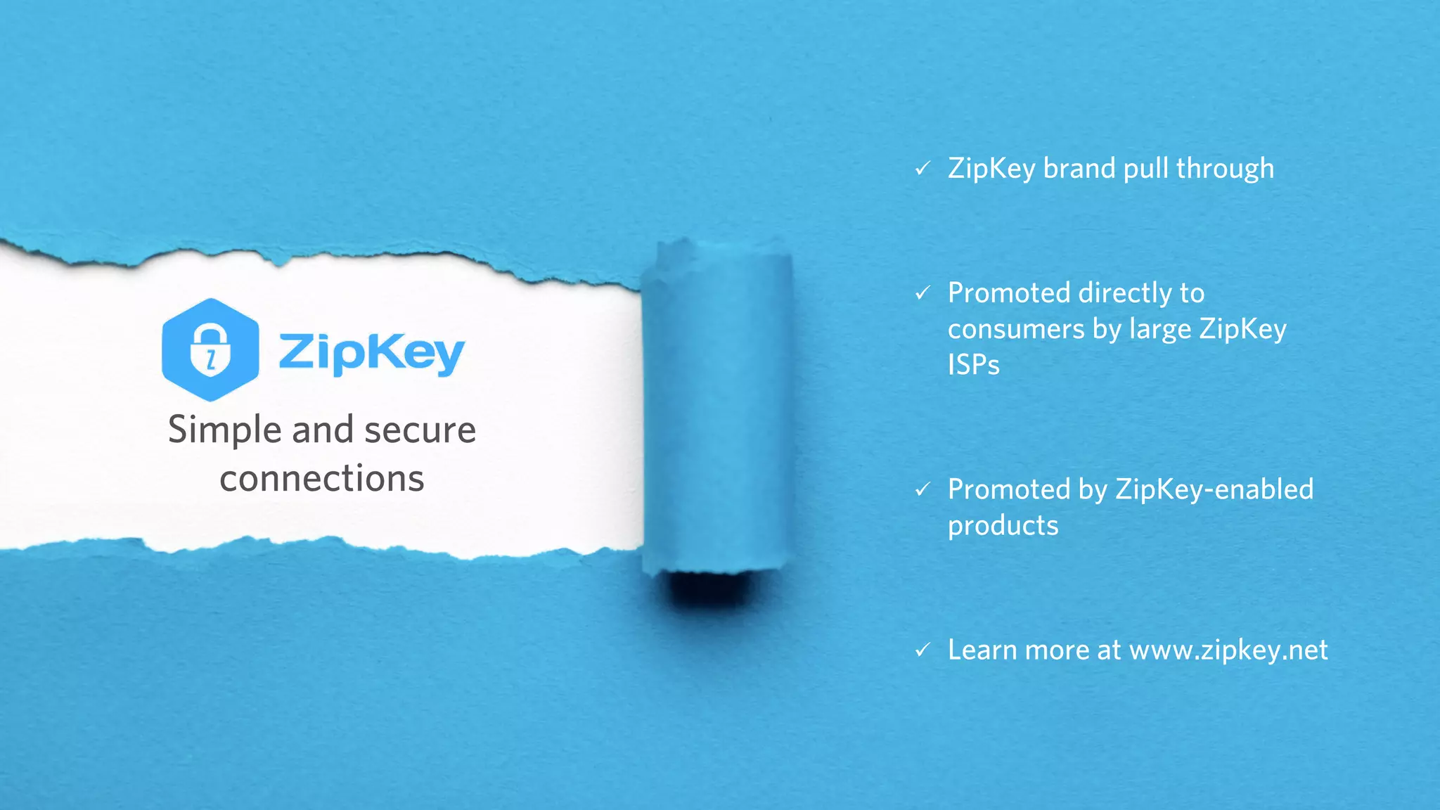 Simple and secure
connections
ü ZipKey brand pull through
ü Promoted directly to
consumers by large ZipKey
ISPs
ü Promoted by ZipKey-enabled
products
ü Learn more at www.zipkey.net
 