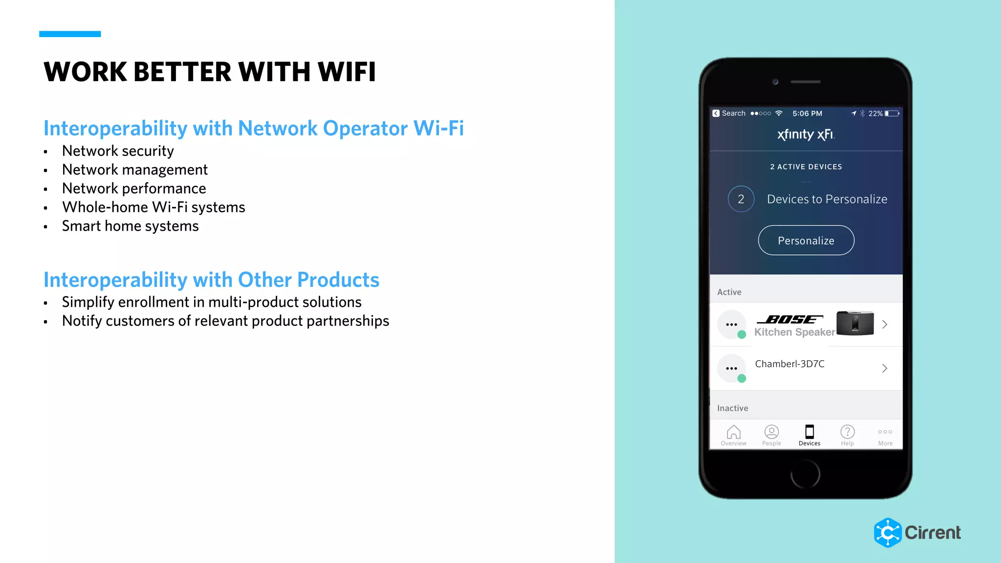 WORK BETTER WITH WIFI
Interoperability with Network Operator Wi-Fi
• Network security
• Network management
• Network performance
• Whole-home Wi-Fi systems
• Smart home systems
Interoperability with Other Products
• Simplify enrollment in multi-product solutions
• Notify customers of relevant product partnerships
Kitchen Speaker
 