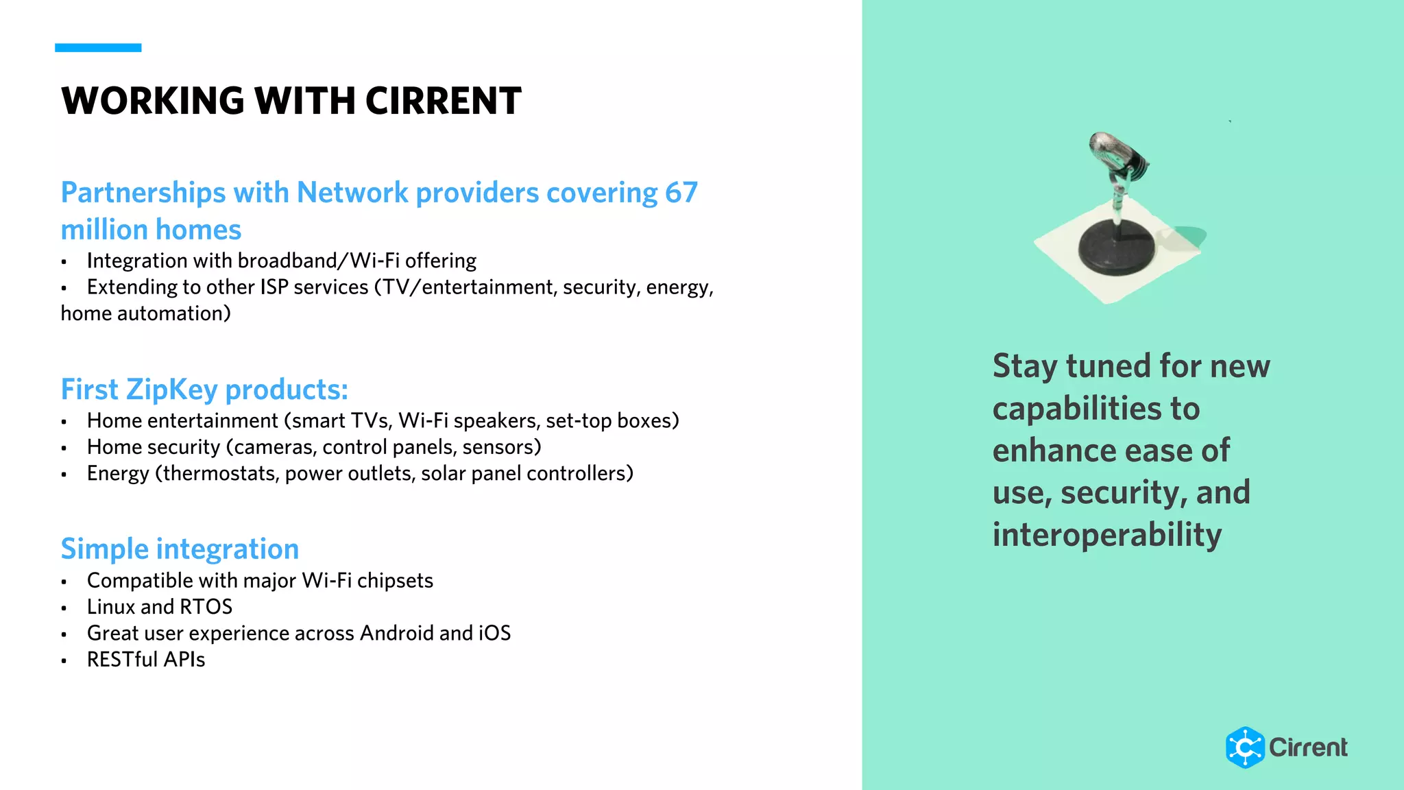WORKING WITH CIRRENT
Partnerships with Network providers covering 67
million homes
• Integration with broadband/Wi-Fi offering
• Extending to other ISP services (TV/entertainment, security, energy,
home automation)
First ZipKey products:
• Home entertainment (smart TVs, Wi-Fi speakers, set-top boxes)
• Home security (cameras, control panels, sensors)
• Energy (thermostats, power outlets, solar panel controllers)
Simple integration
• Compatible with major Wi-Fi chipsets
• Linux and RTOS
• Great user experience across Android and iOS
• RESTful APIs
Stay tuned for new
capabilities to
enhance ease of
use, security, and
interoperability
 