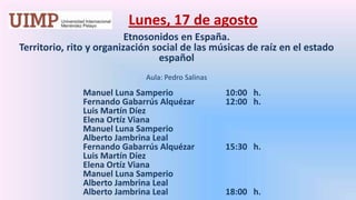 Lunes, 17 de agosto Etnosonidos en España. Territorio, rito y organización social de las músicas de raíz en el estado español Aula: Pedro Salinas Manuel Luna Samperio		10:00   h.		Fernando GabarrúsAlquézar	12:00   h.		Luis Martín Díez		Elena Ortíz Viana		Manuel Luna Samperio		Alberto Jambrina Leal		Fernando GabarrúsAlquézar	15:30   h.		Luis Martín Díez		Elena Ortíz Viana		Manuel Luna Samperio		Alberto Jambrina Leal		Alberto Jambrina Leal		18:00   h.