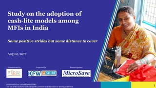 1 CONFIDENTIAL AND PROPRIETARY
Any use of this material without specific permission of MicroSave is strictly prohibited
1
Study on the adoption of
cash-lite models among
MFIs in India
Some positive strides but some distance to cover
August, 2017
Commissioned by Supported by Research partner
 