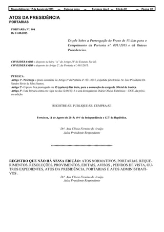 Disponibilização: 17 de Agosto de 2015 — Caderno único — Fortaleza, Ano I — Edição 02 — Página 02
ATOS DA PRESIDÊNCIA
PORTARIAS
PORTARIA Nº. 004
De 11.08.2015
Dispõe Sobre a Prorrogação do Prazo de 15 dias para o
Cumprimento da Portaria nº. 001/2015 e dá Outras
Providencias.
CONSIDERANDO o disposto na letra “a” do Artigo 26º do Estatuto Social;
CONSIDERANDO o disposto do Artigo 2º, da Portaria nº. 001/2015.
PUBLICA:
Artigo 1º- Prorroga o prazo constante no Artigo 2º da Portaria nº. 001/2015, expedida pelo Exmo. Sr. Juiz Presidente Dr.
Sandro Sávio da Silva Santos.
Artigo 2º- O prazo fica prorrogado em 15 (quinze) dias úteis, para a nomeação do cargo de Oficial de Justiça.
Artigo 3º- Esta Portaria entra em vigor no dia 12/08/2015 e será divulgado no Diário Oficial Eletrônico – DOE, da próxi-
ma edição.
REGISTRE-SE. PUBLIQUE-SE. CUMPRA-SE
Fortaleza, 11 de Agosto de 2015; 194º da Independência e 127º da República.
Drª. Ana Clécia Firmino de Araújo
Juíza Presidente Respondente
****************************************************
REGISTRO QUE NÃO HÁ NESSA EDIÇÃO: ATOS NORMATIVOS, PORTARIAS, REQUE-
RIMENTOS, RESOLUÇÕES, PROVIMENTOS, EDITAIS, AVISOS , PEDIDOS DE VISTA, OU-
TROS EXPEDIENTES, ATOS DA PRESIDÊNCIA, PORTARIAS E ATOS ADMINISTRATI-
VOS .
Drª. Ana Clécia Firmino de Araújo
Juíza Presidente Respondente
 