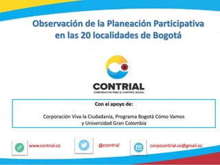 @ccontrialwww.contrial.co corpocontrial.co@gmail.co
Observación de la Planeación Participativa
en las 20 localidades de Bogotá
Con el apoyo de:
Corporación Viva la Ciudadanía, Programa Bogotá Cómo Vamos
y Universidad Gran Colombia
 