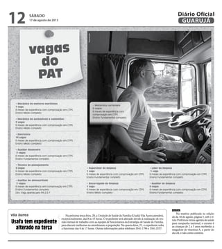 vila áurea Na próxima terça-feira, 20, a Unidade de Saúde da Família (Usafa) Vila Áurea atenderá,
excepcionalmente, das 8 às 15 horas. O expediente será alterado devido à realização de reu-
nião mensal de trabalho com as equipes de funcionários da Estratégia de Saúde da Família,
para discutir melhorias no atendimento à população. Na quarta-feira, 21, o expediente volta
a funcionar das 8 às 17 horas. Outras informações pelos telefones 3341-1796 e 3341-2557.
ERRATA
Na matéria publicada na edição
do da 16 de agosto, página 5, sob o tí-
tulo Prefeitura treina agentes de saúde
para campanha nacional, o correto é
as crianças de 2 a 5 anos receberão a
megadose de vitamina A, a partir do
dia 24, e não como constou.
Usafa tem expediente
alterado na terça
vagas
do
PAT
• Mecânico de motores marítimos
1 vaga
6 meses de experiência com comprovação em CTPS
Ensino Médio completo
• Mecânico de automóveis e caminhões
2 vagas
6 meses de experiência com comprovação em CTPS
Ensino Médio completo
• Eletricista
10 vagas
6 meses de experiência com comprovação em CTPS
Ensino Médio completo
• Auxiliar financeiro
3 vagas
6 meses de experiência com comprovação em CTPS
Ensino Fundamental completo
• Técnico de planejamento
3 vagas
6 meses de experiência com comprovação em CTPS
Ensino Médio completo
• Auxiliar de almoxarifado
2 vagas
6 meses de experiência sem comprovação em CTPS
Ensino Fundamental completo
Obs: Vaga apenas para P.A.D.E.F
• Supervisor de limpeza
1 vaga
6 meses de experiência com comprovação em CTPS
Ensino Fundamental completo
• Encarregado de limpeza
1 vaga
6 meses de experiência com comprovação em CTPS
Ensino Médio completo
• Líder de limpeza
1 vaga
6 meses de experiência com comprovação em CTPS
Ensino Fundamental completo
• Auxiliar de limpeza
6 vagas
6 meses de experiência com comprovação em CTPS
Ensino Fundamental completo
Reprodução
• Motorista carreteiro
9 vagas
6 meses de experiência com
comprovação em CTPS
Ensino Fundamental completo
SÁBADO
17 de agosto de 2013
12 GUARUJÁ
Diário Oficial
 