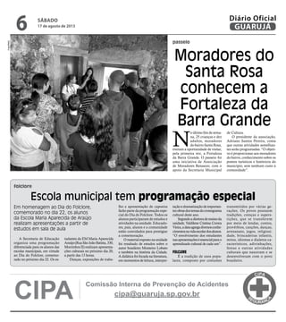 passeio
folclore
Moradores do
Santa Rosa
conhecem a
Fortaleza da
Barra Grande
Em homenagem ao Dia do Folclore,
comemorado no dia 22, os alunos
da Escola Maria Aparecida de Araújo
realizam apresentações a partir de
estudos em sala de aula
A Secretaria de Educação
organiza uma programação
diferenciada para os alunos das
escolas municipais, em virtude
ao Dia do Folclore, comemo-
rado no próximo dia 22. Os es-
N
o último fim de sema-
na, 25 crianças e dez
adultos, moradores
do bairro Santa Rosa,
tiveram a oportunidade de visitar,
pela primeira vez, a Fortaleza
da Barra Grande. O passeio foi
uma iniciativa de Associação
de Moradores Renascer, com o
apoio da Secretaria Municipal
de Cultura.
O presidente da associação,
Adriano Santos Pereira, conta
que outras atividades semelhan-
tes serão programadas. “O objeti-
vo é proporcionar aos moradores
do bairro, conhecimento sobre os
pontos turísticos e históricos do
município, sem nenhum custo à
comunidade”.
Escola municipal tem programação especial
tudantes da EM Maria Aparecida
Araújo(RuaSãoJoãoBatista,330,
Morrinhos II) realizam apresenta-
ções culturais no próximo dia 20,
a partir das 13 horas.
Danças, exposições de traba-
lho e apresentação de capoeira
farão parte da programação espe-
cial do Dia do Folclore. Todos os
alunos participaram de estudos e
atividades na unidade. Educado-
res, pais, alunos e a comunidade
estão convidados para prestigiar
a comemoração.
Omaterialexpostonaunidade
foi resultado de estudos sobre o
autor brasileiro Monteiro Lobato
e também na história da Cidade.
A didática foi focada na literatura,
em momentos de leitura, interpre-
taçãoedramatizaçãodeimportan-
tesobrasdostemasdocronograma
cultural deste ano.
Segundoadiretoradeensinoda
unidade, Valdilene Cristina Correa
Vieira,adataagregadiversosconhe-
cimentosnavidaescolardosalunos.
“O envolvimento dos estudantes
nasapresentaçõeséessencialparao
aprendizado cultural de cada um”.
FOLCLORE
É a tradição de usos popu-
lares, composto por costumes
transmitidos por várias ge-
rações. Os povos possuem
tradições, crenças e supers-
tições, que se transferem
por meio de lendas, contos,
provérbios, canções, danças,
artesanato, jogos, religiosi-
dade, brincadeiras infantis,
mitos, idiomas e dialetos ca-
racterísticos, adivinhações,
festas e outras atividades
culturais que nasceram e se
desenvolveram com o povo
brasileiro.
CIPA cipa@guaruja.sp.gov.br
Comissão Interna de Prevenção de Acidentes
Foto/PMG
SÁBADO
17 de agosto de 2013
6 GUARUJÁ
Diário Oficial
 