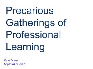 Precarious
Gatherings of
Professional
Learning
Pete Evans
September 2017
 