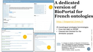 C. Jonquet, A. Annane, K. Bouarech, V. Emonet & S.
Melzi. SIFR BioPortal: French biomedical ontologies
and terminologies available for semantic
annotation, In 16th Journées Francophones
d'Informatique Médicale
JFIM'16. Genève, Suisse, July 2016.
http://bioportal.lirmm.fr
25 monolingual ontologies/terminologies
• From the UMLS or EHTOP
• Cleaned and checked for the
Annotator purpose
17
C.Jonquet-SIMBig2017-Lima,Peru
 