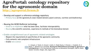 http://agroportal.lirmm.fr
▪ Develop and support a reference ontology repository
▪ Primary focus on the agronomy & close related domains (plant sciences, nutrition and biodiversity)
▪ Reusing the NCBO BioPortal technology
▪ Avoid to re-implement what has been done, facilitate interoperability
▪ Reusing the scientific outcomes, experience & methods of the biomedical domain
▪ Enable straightforward use of agronomic related ontologies
▪ Respect the requirements & specificities of the agronomic community
▪ Fully semantic web compliant infrastructure
▪ Enable new science
C. Jonquet, A. Toulet, E. Arnaud, S. Aubin, E. Dzalé-Yeumo, V. Emonet, J. Graybeal, M. A.
Musen, C. Pommier & P. Larmande. Reusing the NCBO BioPortal technology for agronomy to
build AgroPortal, In 7th International Conference on Biomedical Ontologies, ICBO'16, Demo
Session. Corvallis, Oregon, USA, August 2016.
C.Jonquet-SIMBig2017-Lima,Peru
19
 
