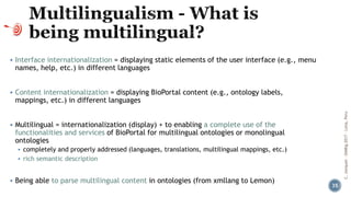 ▪ Interface internationalization = displaying static elements of the user interface (e.g., menu
names, help, etc.) in different languages
▪ Content internationalization = displaying BioPortal content (e.g., ontology labels,
mappings, etc.) in different languages
▪ Multilingual = internationalization (display) + to enabling a complete use of the
functionalities and services of BioPortal for multilingual ontologies or monolingual
ontologies
▪ completely and properly addressed (languages, translations, multilingual mappings, etc.)
▪ rich semantic description
▪ Being able to parse multilingual content in ontologies (from xmllang to Lemon)
C.Jonquet-SIMBig2017-Lima,Peru
35
 